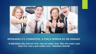 ENTUSIASMO É O COMBUSTÍVEL, A FORÇA INTERIOR DO SER HUMANO
“A felicidade não está em viver, mas em saber viver. Não vive mais o que
mais vive, mas o que melhor vive.” Mahatma Ghandi
 