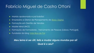 Fabrício Miguel de Castro Ottoni
 Marido apaixonado e pai babão!
 Empresário e Diretor de Planejamento da iBasic Digital.
 Formação em Gestão de Vendas.
 Master Mind LINCE.
 Formação de Formadores - Treinamento de Pessoas (Lisboa, Portugal).
 Fundador do blog Vida Boa de Pai
Meu lema é ser útil, feliz e mudar alguns mundos por aí!
Qual é o seu?
 