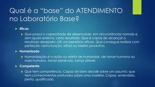 Qual é a “base” do ATENDIMENTO
no Laboratório Base?
 Eficaz
 Que possui a capacidade de desenvolver, em circunstâncias normais e
sem ajuda externa, certo resultado. Que é capaz de alcançar o
resultado desejado; útil: um benefício eficaz. Que consegue realizar com
perfeição certa função, ofício ou tarefa; produtivo.
 Humanizado
 Humanização é a ação ou efeito de humanizar, de tornar humano ou
mais humano, tornar benévolo, tornar afável.
 Competente
 Que tem competência. Capaz de bem decidir sobre um assunto; que
tem conhecimentos profundos sobre uma matéria. Capaz, entendido,
perito, qualificado.
 