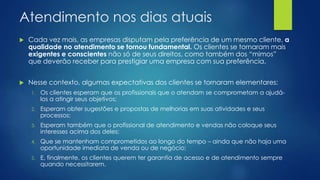 Atendimento nos dias atuais
 Cada vez mais, as empresas disputam pela preferência de um mesmo cliente, a
qualidade no atendimento se tornou fundamental. Os clientes se tornaram mais
exigentes e conscientes não só de seus direitos, como também dos “mimos”
que deverão receber para prestigiar uma empresa com sua preferência.
 Nesse contexto, algumas expectativas dos clientes se tornaram elementares:
1. Os clientes esperam que os profissionais que o atendam se comprometam a ajudá-
los a atingir seus objetivos;
2. Esperam obter sugestões e propostas de melhorias em suas atividades e seus
processos;
3. Esperam também que o profissional de atendimento e vendas não coloque seus
interesses acima dos deles;
4. Que se mantenham comprometidos ao longo do tempo – ainda que não haja uma
oportunidade imediata de venda ou de negócio;
5. E, finalmente, os clientes querem ter garantia de acesso e de atendimento sempre
quando necessitarem.
 