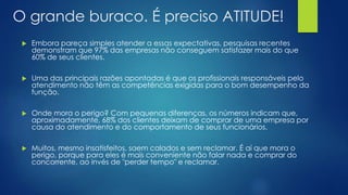 O grande buraco. É preciso ATITUDE!
 Embora pareça simples atender a essas expectativas, pesquisas recentes
demonstram que 97% das empresas não conseguem satisfazer mais do que
60% de seus clientes.
 Uma das principais razões apontadas é que os profissionais responsáveis pelo
atendimento não têm as competências exigidas para o bom desempenho da
função.
 Onde mora o perigo? Com pequenas diferenças, os números indicam que,
aproximadamente, 68% dos clientes deixam de comprar de uma empresa por
causa do atendimento e do comportamento de seus funcionários.
 Muitos, mesmo insatisfeitos, saem calados e sem reclamar. É aí que mora o
perigo, porque para eles é mais conveniente não falar nada e comprar do
concorrente, ao invés de "perder tempo" e reclamar.
 