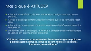 Mas o que é ATITUDE?
 Atitude é ser autêntico, sincero, verdadeiro consigo mesmo e com o
próximo.
 Atitude é disposição interior, aquela vontade que você tem para fazer
algo.
 Atitude é um impulso que nos leva a tomar uma decisão em momentos
inesperados.
 De acordo com a psicologia, a ATITUDE é comportamento habitual que
se verifica em circunstâncias diferentes.
“Cuidado com os seus pensamentos! Pensamentos geram palavras,
palavras geram atitudes, atitudes geram hábitos e os hábitos
formam a personalidade.”
 