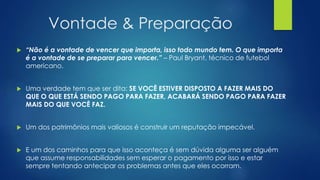 Vontade & Preparação
 “Não é a vontade de vencer que importa, isso todo mundo tem. O que importa
é a vontade de se preparar para vencer.” – Paul Bryant, técnico de futebol
americano.
 Uma verdade tem que ser dita: SE VOCÊ ESTIVER DISPOSTO A FAZER MAIS DO
QUE O QUE ESTÁ SENDO PAGO PARA FAZER, ACABARÁ SENDO PAGO PARA FAZER
MAIS DO QUE VOCÊ FAZ.
 Um dos patrimônios mais valiosos é construir um reputação impecável.
 E um dos caminhos para que isso aconteça é sem dúvida alguma ser alguém
que assume responsabilidades sem esperar o pagamento por isso e estar
sempre tentando antecipar os problemas antes que eles ocorram.
 