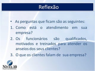 Reflexão
• As perguntas que ficam são as seguintes:
1. Como está o atendimento em sua
empresa?
2. Os funcionários são qualificados,
motivados e treinados para atender os
anseios dos seus clientes?
3. O que os clientes falam de sua empresa?
 