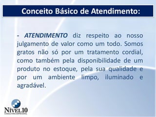 Conceito Básico de Atendimento:
- ATENDIMENTO diz respeito ao nosso
julgamento de valor como um todo. Somos
gratos não só por um tratamento cordial,
como também pela disponibilidade de um
produto no estoque, pela sua qualidade e
por um ambiente limpo, iluminado e
agradável.
 