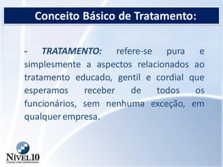 Conceito Básico de Tratamento:
- TRATAMENTO: refere-se pura e
simplesmente a aspectos relacionados ao
tratamento educado, gentil e cordial que
esperamos receber de todos os
funcionários, sem nenhuma exceção, em
qualquerempresa.
 