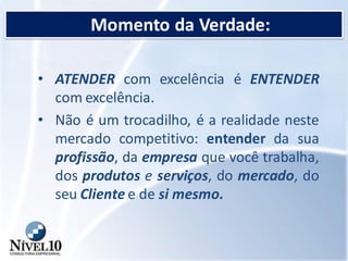 Momento da Verdade:
• ATENDER com excelência é ENTENDER
com excelência.
• Não é um trocadilho, é a realidade neste
mercado competitivo: entender da sua
profissão, da empresa que você trabalha,
dos produtos e serviços, do mercado, do
seu Cliente e de si mesmo.
 