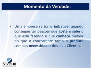 Momento da Verdade:
• Uma empresa se torna imbatível quando
consegue ter pessoal que gosta e sabe o
que está fazendo e que conhece melhor
do que o concorrente tanto o produto
como as necessidades dos seus Clientes.
 