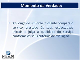 Momento da Verdade:
• Ao longo de um ciclo, o cliente compara o
serviço prestado às suas expectativas
iniciais e julga a qualidade do serviço
conforme os seus critérios de avaliação.
 