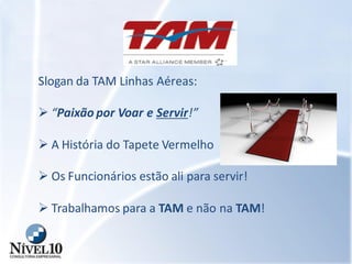 Slogan da TAM Linhas Aéreas:
 “Paixão por Voar e Servir!”
 A História do Tapete Vermelho
 Os Funcionários estão ali para servir!
 Trabalhamos para a TAM e não na TAM!
 