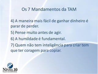 Os 7 Mandamentos da TAM
4) A maneira mais fácil de ganhar dinheiro é
parar de perder.
5) Pense muito antes de agir.
6) A humildade é fundamental.
7) Quem não tem inteligência para criar tem
que ter coragem para copiar.
 