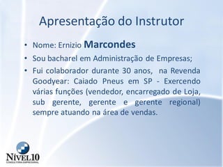 Apresentação do Instrutor
• Nome: Ernizio Marcondes
• Sou bacharel em Administração de Empresas;
• Fui colaborador durante 30 anos, na Revenda
Goodyear: Caiado Pneus em SP - Exercendo
várias funções (vendedor, encarregado de Loja,
sub gerente, gerente e gerente regional)
sempre atuando na área de vendas.
 