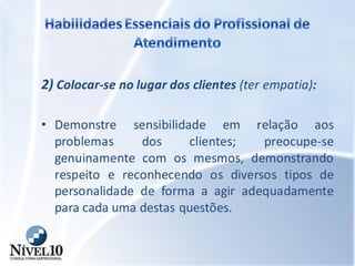 2) Colocar-se no lugar dos clientes (ter empatia):
• Demonstre sensibilidade em relação aos
problemas dos clientes; preocupe-se
genuinamente com os mesmos, demonstrando
respeito e reconhecendo os diversos tipos de
personalidade de forma a agir adequadamente
para cada uma destas questões.
 