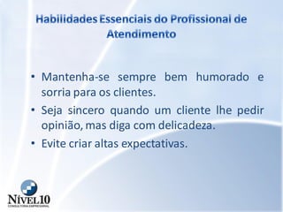 • Mantenha-se sempre bem humorado e
sorria para os clientes.
• Seja sincero quando um cliente lhe pedir
opinião, mas diga com delicadeza.
• Evite criar altas expectativas.
 