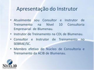 Apresentação do Instrutor
• Atualmente sou Consultor e Instrutor de
Treinamento na Nivel 10 Consultoria
Empresarial de Blumenau.
• Instrutor de Treinamento na CDL de Blumenau.
• Consultor e Instrutor de Treinamento no
SEBRAE/SC.
• Membro efetivo do Núcleo de Consultoria e
Treinamento da ACIB de Blumenau.
 