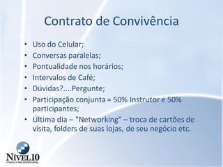 Contrato de Convivência
• Uso do Celular;
• Conversas paralelas;
• Pontualidade nos horários;
• Intervalos de Café;
• Dúvidas?....Pergunte;
• Participação conjunta = 50% Instrutor e 50%
participantes;
• Última dia – "Networking" – troca de cartões de
visita, folders de suas lojas, de seu negócio etc.
 
