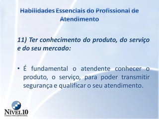 11) Ter conhecimento do produto, do serviço
e do seu mercado:
• É fundamental o atendente conhecer o
produto, o serviço, para poder transmitir
segurança e qualificar o seu atendimento.
 