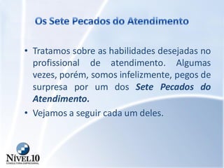 • Tratamos sobre as habilidades desejadas no
profissional de atendimento. Algumas
vezes, porém, somos infelizmente, pegos de
surpresa por um dos Sete Pecados do
Atendimento.
• Vejamos a seguir cada um deles.
 