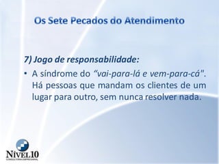 7) Jogo de responsabilidade:
• A síndrome do “vai-para-lá e vem-para-cá".
Há pessoas que mandam os clientes de um
lugar para outro, sem nunca resolver nada.
 