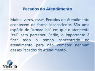 Muitas vezes, esses Pecados de Atendimento
acontecem de forma inconsciente. São uma
espécie de “armadilha” em que o atendente
“cai” sem perceber. Então, o importante é
ficar todo o tempo concentrado no
atendimento para não cometer nenhum
desses Pecados do Atendimento.
 