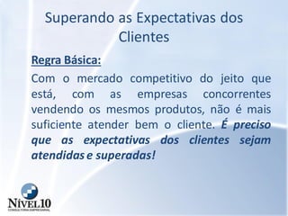 Superando as Expectativas dos
Clientes
Regra Básica:
Com o mercado competitivo do jeito que
está, com as empresas concorrentes
vendendo os mesmos produtos, não é mais
suficiente atender bem o cliente. É preciso
que as expectativas dos clientes sejam
atendidase superadas!
 
