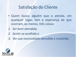 Satisfação do Cliente
• Quem busca alguém que o atenda, em
qualquer lugar, tem a esperança de que
ocorram, ao menos, três coisas:
1. Ser bem atendido,
2. Sentir-se acolhido e
3. Ver sua necessidade atendida e resolvida.
 