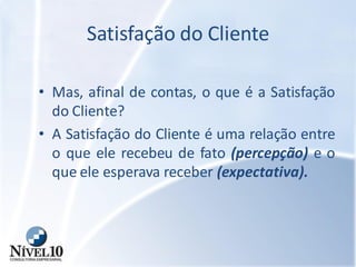 Satisfação do Cliente
• Mas, afinal de contas, o que é a Satisfação
do Cliente?
• A Satisfação do Cliente é uma relação entre
o que ele recebeu de fato (percepção) e o
que ele esperava receber (expectativa).
 