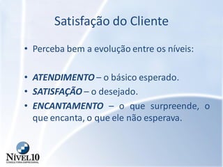 Satisfação do Cliente
• Perceba bem a evolução entre os níveis:
• ATENDIMENTO – o básico esperado.
• SATISFAÇÃO – o desejado.
• ENCANTAMENTO – o que surpreende, o
que encanta, o que ele não esperava.
 