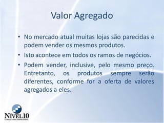 Valor Agregado
• No mercado atual muitas lojas são parecidas e
podem vender os mesmos produtos.
• Isto acontece em todos os ramos de negócios.
• Podem vender, inclusive, pelo mesmo preço.
Entretanto, os produtos sempre serão
diferentes, conforme for a oferta de valores
agregados a eles.
 