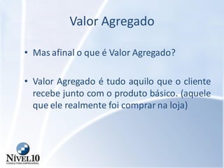 Valor Agregado
• Mas afinal o que é Valor Agregado?
• Valor Agregado é tudo aquilo que o cliente
recebe junto com o produto básico. (aquele
que ele realmente foi comprar na loja)
 
