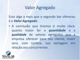 Valor Agregado
Esse algo a mais que o segundo bar ofereceu
é o Valor Agregado.
• A conclusão que tiramos é muito clara:
quanto maior for a quantidade e a
qualidade de valores agregados que a
empresa oferecer para seu cliente, maior
será, com certeza, sua vantagem em
relação aos concorrentes.
 