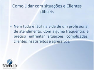 Como Lidar com situações e Clientes
difíceis
• Nem tudo é fácil na vida de um profissional
de atendimento. Com alguma frequência, é
preciso enfrentar situações complicadas,
clientes insatisfeitos e agressivos.
 