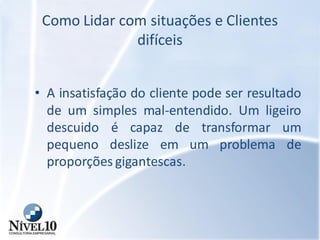 Como Lidar com situações e Clientes
difíceis
• A insatisfação do cliente pode ser resultado
de um simples mal-entendido. Um ligeiro
descuido é capaz de transformar um
pequeno deslize em um problema de
proporções gigantescas.
 