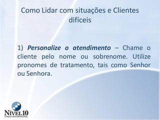 Como Lidar com situações e Clientes
difíceis
1) Personalize o atendimento – Chame o
cliente pelo nome ou sobrenome. Utilize
pronomes de tratamento, tais como Senhor
ou Senhora.
 