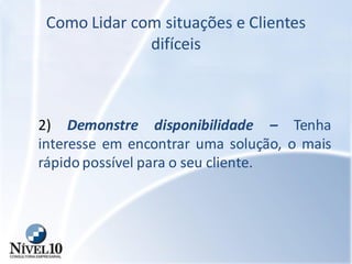 Como Lidar com situações e Clientes
difíceis
2) Demonstre disponibilidade – Tenha
interesse em encontrar uma solução, o mais
rápido possível para o seu cliente.
 