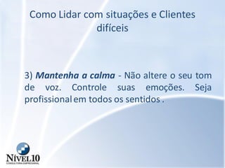 Como Lidar com situações e Clientes
difíceis
3) Mantenha a calma - Não altere o seu tom
de voz. Controle suas emoções. Seja
profissionalem todos os sentidos .
 
