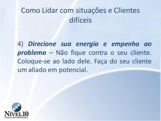 Como Lidar com situações e Clientes
difíceis
4) Direcione sua energia e empenho ao
problema – Não fique contra o seu cliente.
Coloque-se ao lado dele. Faça do seu cliente
um aliado em potencial.
 