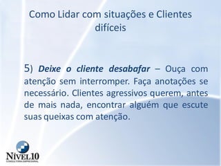 Como Lidar com situações e Clientes
difíceis
5) Deixe o cliente desabafar – Ouça com
atenção sem interromper. Faça anotações se
necessário. Clientes agressivos querem, antes
de mais nada, encontrar alguém que escute
suas queixas com atenção.
 