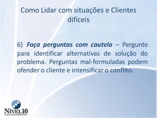 Como Lidar com situações e Clientes
difíceis
6) Faça perguntas com cautela – Pergunte
para identificar alternativas de solução do
problema. Perguntas mal-formuladas podem
ofender o cliente e intensificaro conflito.
 