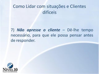 Como Lidar com situações e Clientes
difíceis
7) Não apresse o cliente – Dê-lhe tempo
necessário, para que ele possa pensar antes
de responder.
 