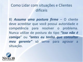 Como Lidar com situações e Clientes
difíceis
8) Assuma uma postura firme – O cliente
deve acreditar que você possui autoridade e
competência para resolver o problema.
Nunca utilize de postura do tipo “isso não é
comigo” ou “antes eu tenho que consultar
meu gerente” só serve para agravar a
situação.
 