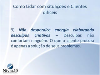Como Lidar com situações e Clientes
difíceis
9) Não desperdice energia elaborando
desculpas criativas – Desculpas não
confortam ninguém. O que o cliente procura
é apenas a solução de seus problemas.
 