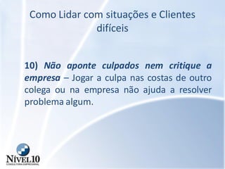 Como Lidar com situações e Clientes
difíceis
10) Não aponte culpados nem critique a
empresa – Jogar a culpa nas costas de outro
colega ou na empresa não ajuda a resolver
problema algum.
 