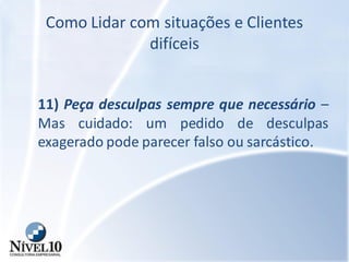 Como Lidar com situações e Clientes
difíceis
11) Peça desculpas sempre que necessário –
Mas cuidado: um pedido de desculpas
exagerado pode parecer falso ou sarcástico.
 