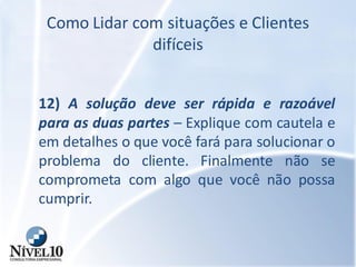 Como Lidar com situações e Clientes
difíceis
12) A solução deve ser rápida e razoável
para as duas partes – Explique com cautela e
em detalhes o que você fará para solucionar o
problema do cliente. Finalmente não se
comprometa com algo que você não possa
cumprir.
 