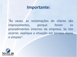 Importante:
“Às vezes, as reclamações do cliente são
improcedentes, porque ferem os
procedimentos internos da empresa. Se isto
ocorrer, explique a situação em termos claros
e simples”.
 