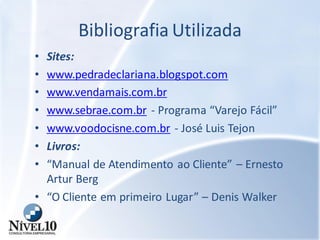 Bibliografia Utilizada
• Sites:
• www.pedradeclariana.blogspot.com
• www.vendamais.com.br
• www.sebrae.com.br - Programa “Varejo Fácil”
• www.voodocisne.com.br - José Luis Tejon
• Livros:
• “Manual de Atendimento ao Cliente” – Ernesto
Artur Berg
• “O Cliente em primeiro Lugar” – Denis Walker
 