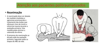 Atenção aos pacientes politraumatizados
• Reanimação
• A reanimação deve ser dotada
de medidas imediatas e
agressivas promovendo o
tratamento das lesões que
ofereçam risco de morte a
vítima de trauma durante a
avaliação primária. Esta
medida pode otimizar a
sobrevida da vítima.
• O processo de reanimação se
dá pela ação da avaliação
primária, seguindo todas as
etapas do ABC da vida.
 