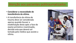 Atenção aos pacientes politraumatizados
• Considerar a necessidade de
transferência da vitima.
• A transferência da vítima de
trauma deve ser considerada
apenas quando houver a
estabilização desta após a fase do
exame primário e reanimação,
decisão esta que deverá ser
tomada pelo médico que assiste a
vítima.
 