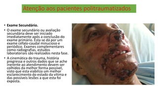 Atenção aos pacientes politraumatizados
• Exame Secundário.
• O exame secundário ou avaliação
secundária deve ser iniciado
imediatamente após a conclusão do
exame primário. Esta se dá por um
exame céfalo-caudal minucioso e
periódico. Exames complementares
como radiografias, estudos
laboratoriais são realizados nesta fase.
• A cinemática do trauma, história
pregressa e outros dados que se ache
inerente ao atendimento devem ser
colhidos da melhor forma possível,
visto que esta viabiliza um melhor
esclarecimento do estado da vítima e
das possíveis lesões a que esta foi
exposta.
 